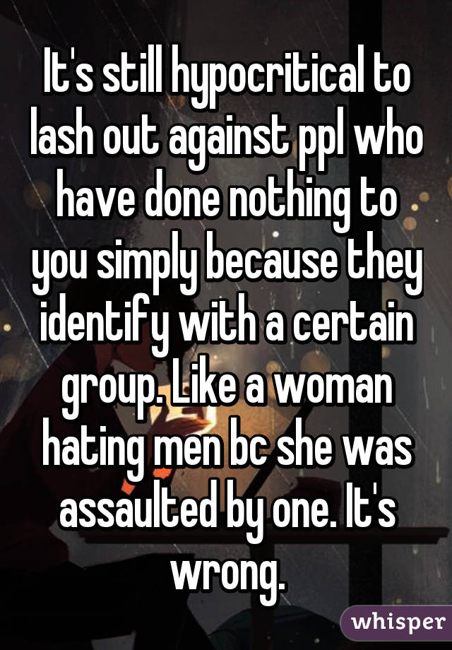 It's still hypocritical to lash out against ppl who have done nothing to you simply because they identify with a certain group. Like a woman hating men bc she was assaulted by one. It's wrong.