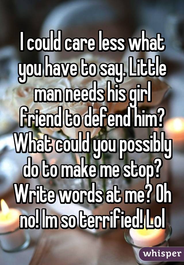 I could care less what you have to say. Little man needs his girl friend to defend him? What could you possibly do to make me stop? Write words at me? Oh no! Im so terrified! Lol
