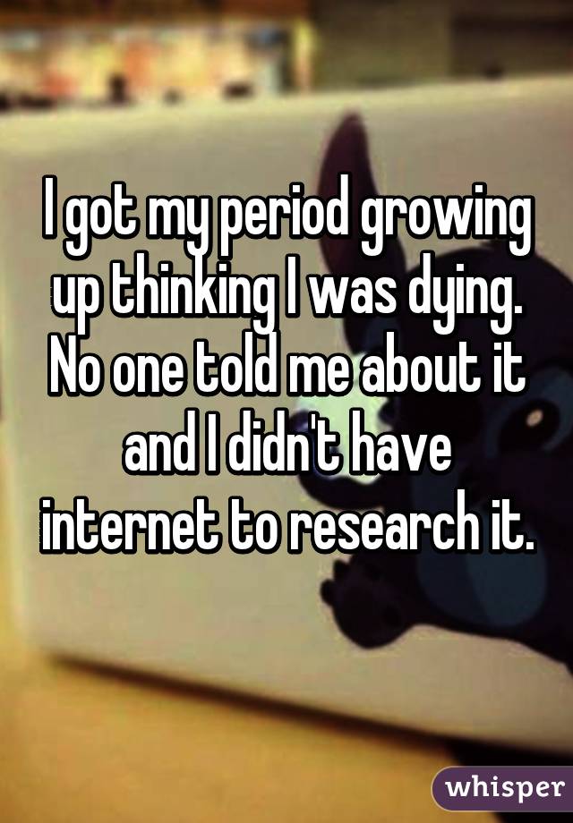 I got my period growing up thinking I was dying. No one told me about it and I didn't have internet to research it. 