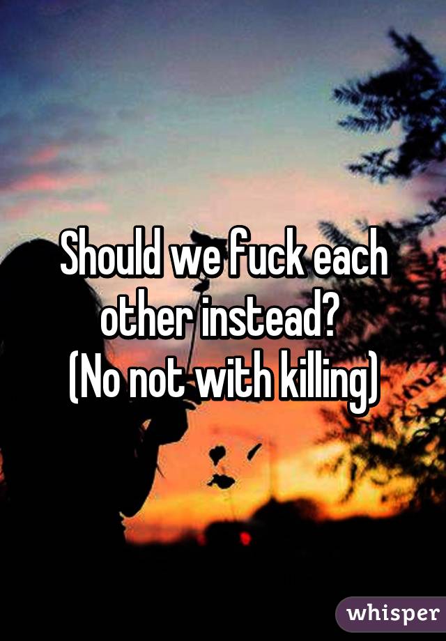 Should we fuck each other instead? 
(No not with killing)