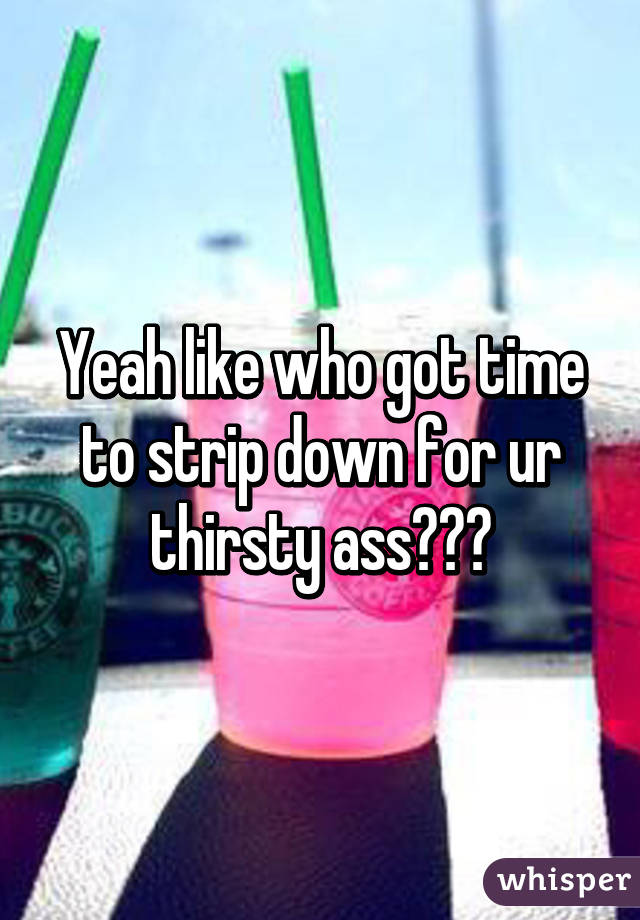 Yeah like who got time to strip down for ur thirsty ass???