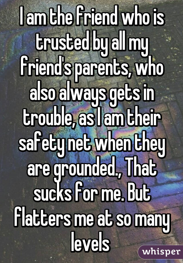 I am the friend who is trusted by all my friend's parents, who also always gets in trouble, as I am their safety net when they are grounded., That sucks for me. But flatters me at so many levels 