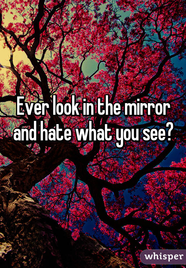Ever look in the mirror and hate what you see? 