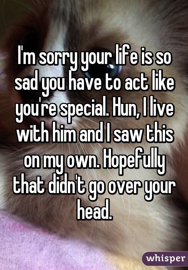 I'm sorry your life is so sad you have to act like you're special. Hun, I live with him and I saw this on my own. Hopefully that didn't go over your head.