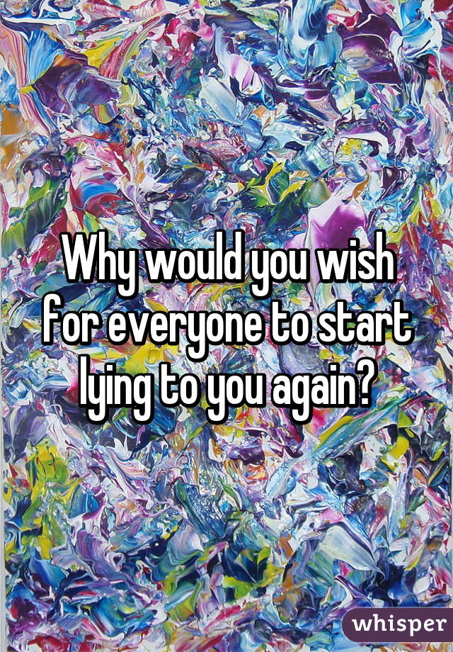 Why would you wish for everyone to start lying to you again?