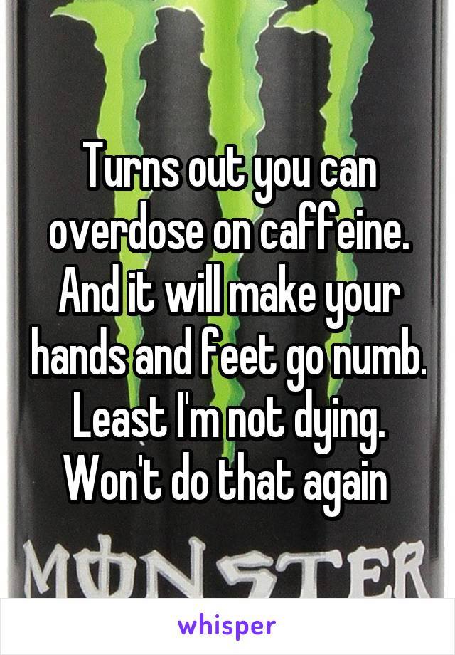 Turns out you can overdose on caffeine. And it will make your hands and feet go numb. Least I'm not dying. Won't do that again 