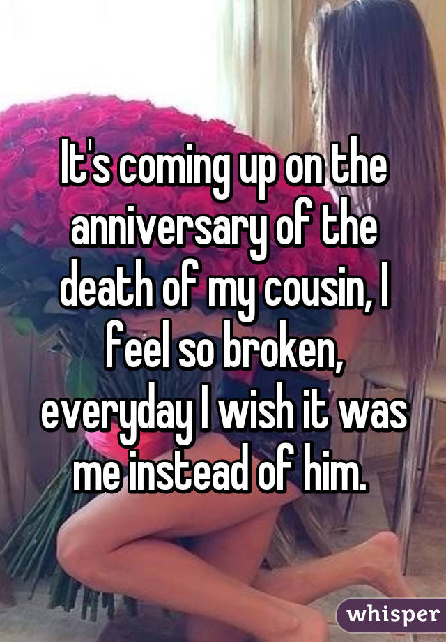 It's coming up on the anniversary of the death of my cousin, I feel so broken, everyday I wish it was me instead of him. 