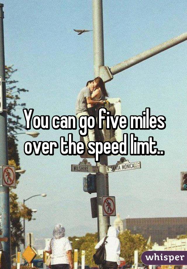 You can go five miles over the speed limt..