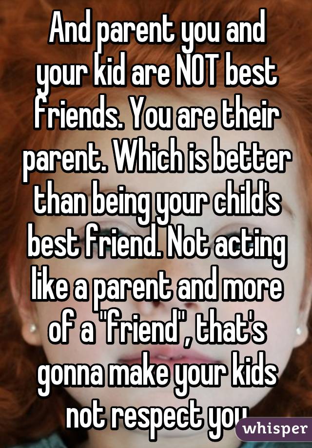 And parent you and your kid are NOT best friends. You are their parent. Which is better than being your child's best friend. Not acting like a parent and more of a "friend", that's gonna make your kids not respect you