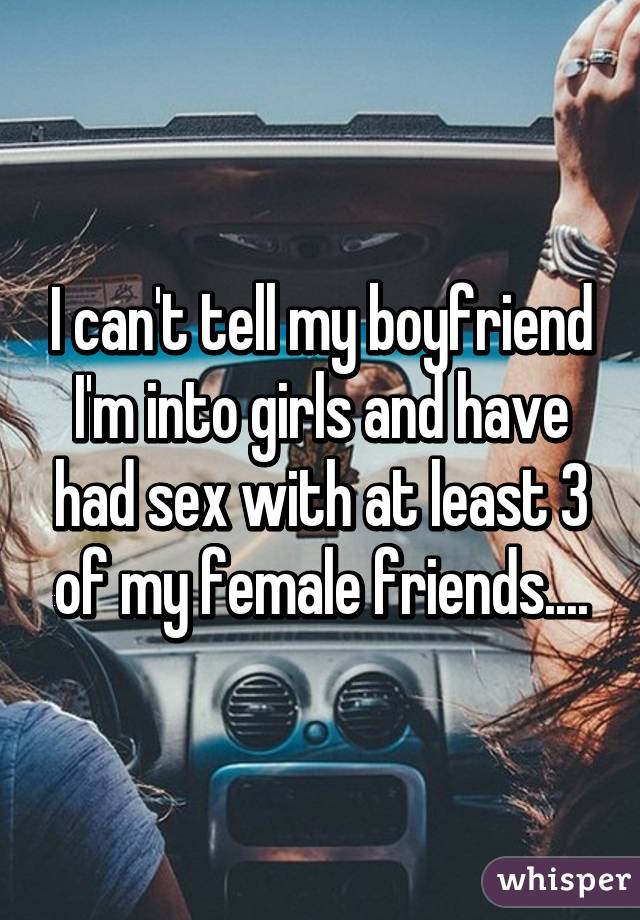 I can't tell my boyfriend I'm into girls and have had sex with at least 3 of my female friends....