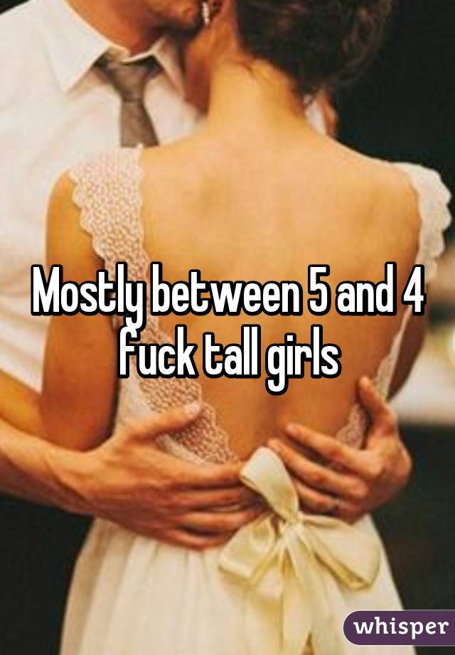 Mostly between 5 and 4 fuck tall girls