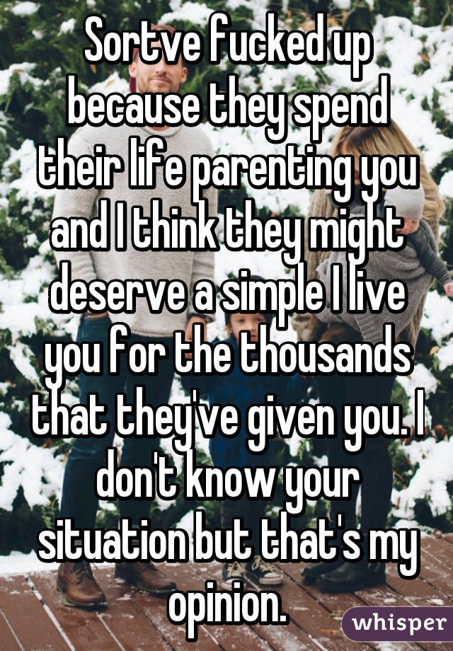 Sortve fucked up because they spend their life parenting you and I think they might deserve a simple I live you for the thousands that they've given you. I don't know your situation but that's my opinion.