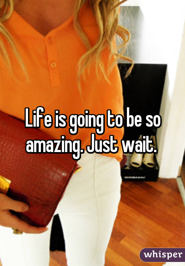 Life is going to be so amazing. Just wait. 