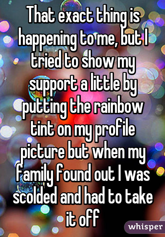 That exact thing is happening to me, but I tried to show my support a little by putting the rainbow tint on my profile picture but when my family found out I was scolded and had to take it off