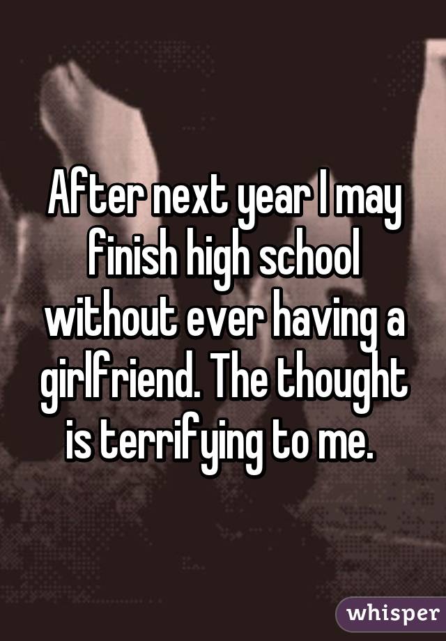 After next year I may finish high school without ever having a girlfriend. The thought is terrifying to me. 