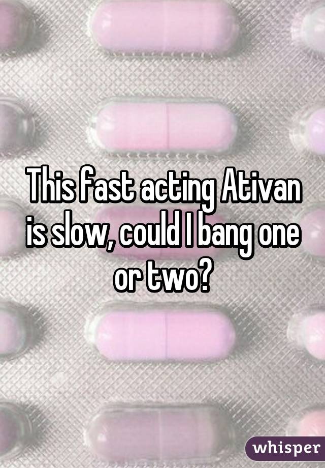 This fast acting Ativan is slow, could I bang one or two?