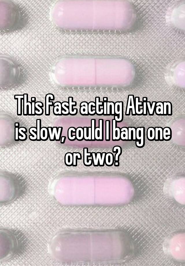 This fast acting Ativan is slow, could I bang one or two?