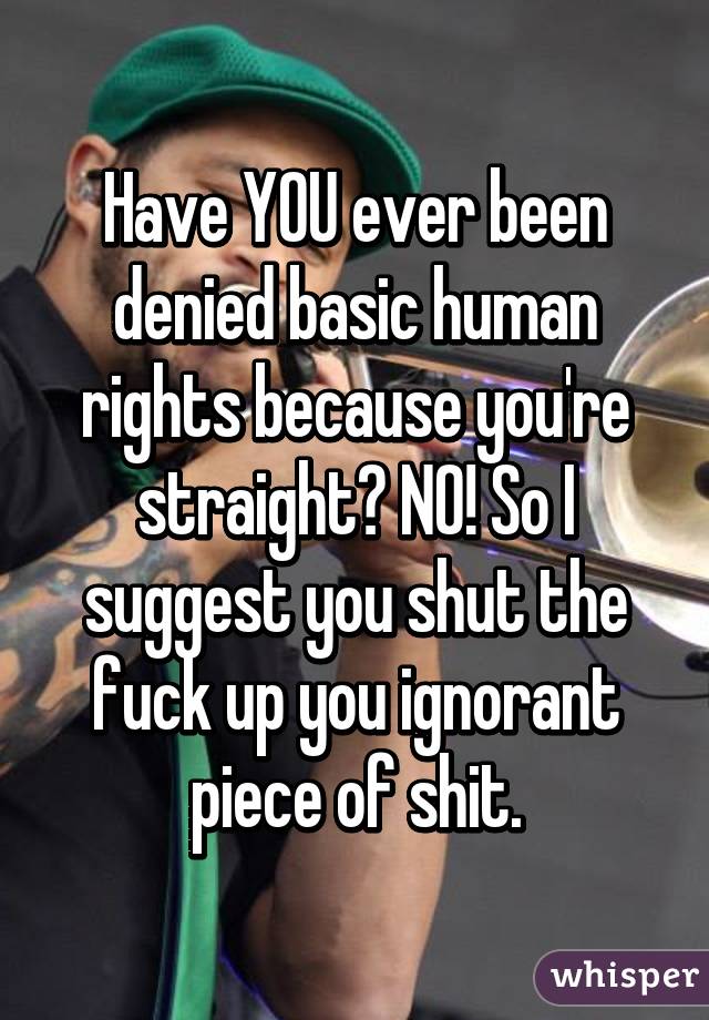 Have YOU ever been denied basic human rights because you're straight? NO! So I suggest you shut the fuck up you ignorant piece of shit.