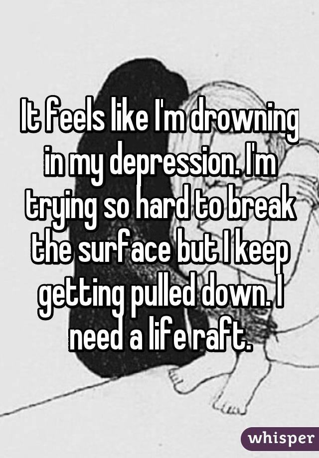 It feels like I'm drowning in my depression. I'm trying so hard to break the surface but I keep getting pulled down. I need a life raft.