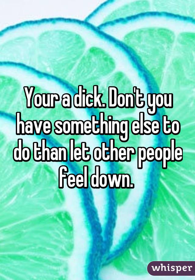 Your a dick. Don't you have something else to do than let other people feel down. 