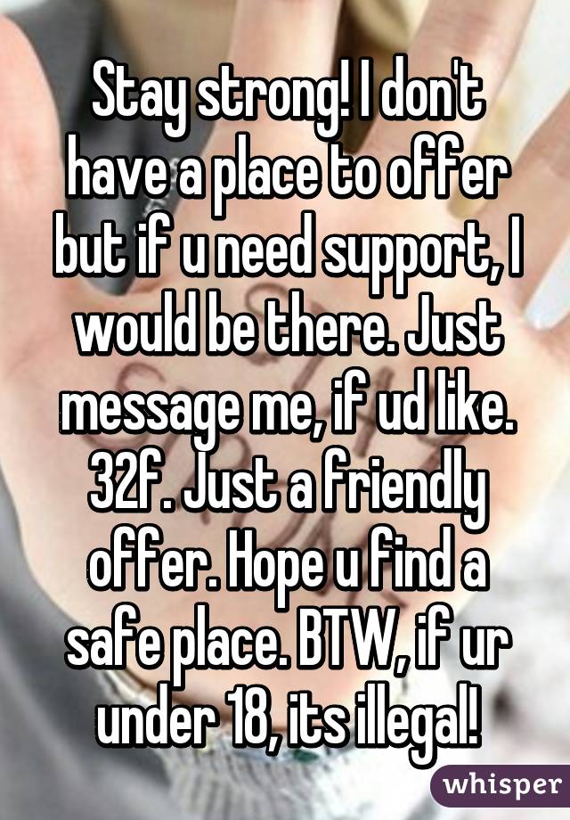 Stay strong! I don't have a place to offer but if u need support, I would be there. Just message me, if ud like. 32f. Just a friendly offer. Hope u find a safe place. BTW, if ur under 18, its illegal!