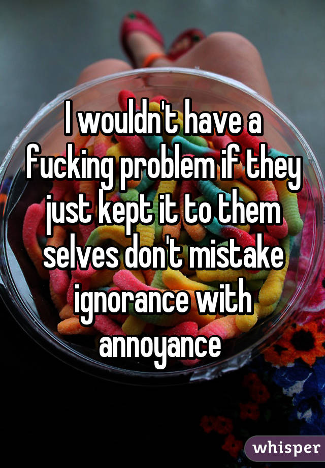 I wouldn't have a fucking problem if they just kept it to them selves don't mistake ignorance with annoyance 