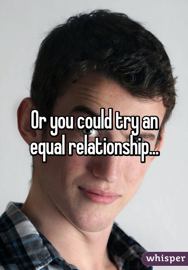 Or you could try an equal relationship...