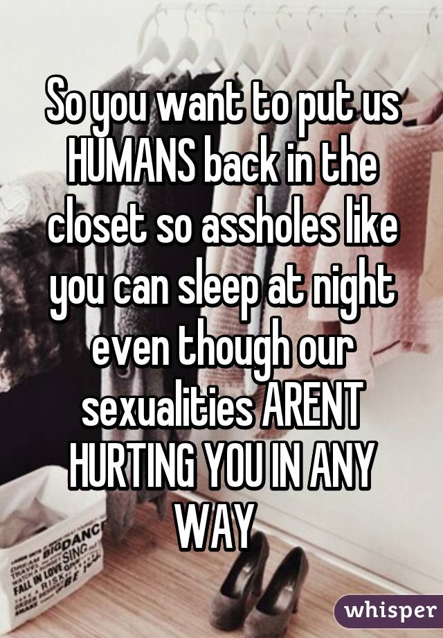 So you want to put us HUMANS back in the closet so assholes like you can sleep at night even though our sexualities ARENT HURTING YOU IN ANY WAY  
