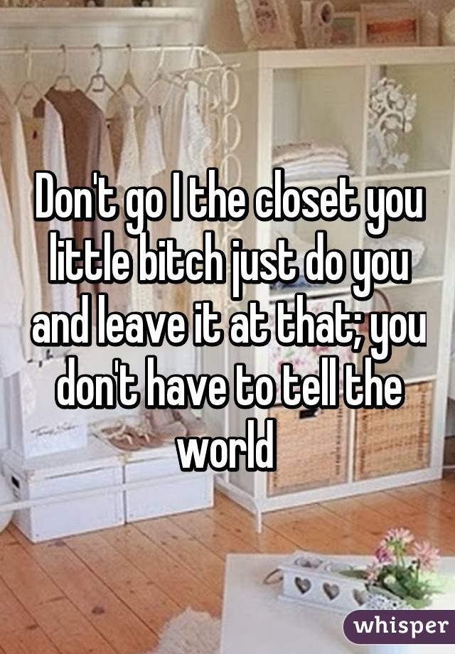 Don't go I the closet you little bitch just do you and leave it at that; you don't have to tell the world 