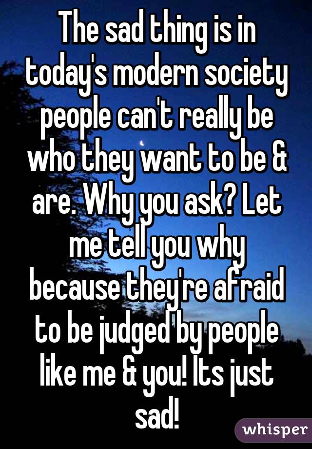 The sad thing is in today's modern society people can't really be who they want to be & are. Why you ask? Let me tell you why because they're afraid to be judged by people like me & you! Its just sad!