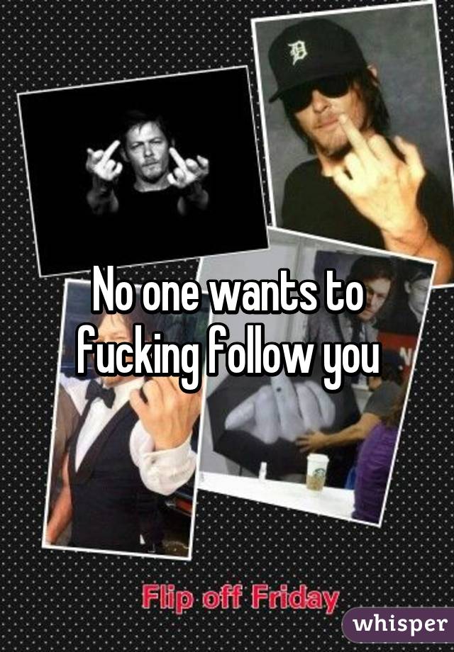 No one wants to fucking follow you