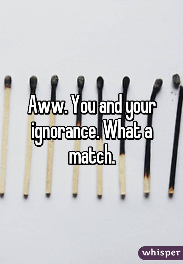 Aww. You and your ignorance. What a match.