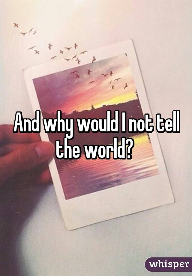 And why would I not tell the world? 