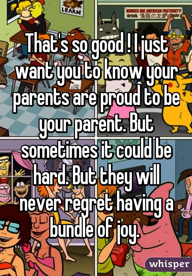 That's so good ! I just want you to know your parents are proud to be your parent. But sometimes it could be hard. But they will never regret having a bundle of joy. 