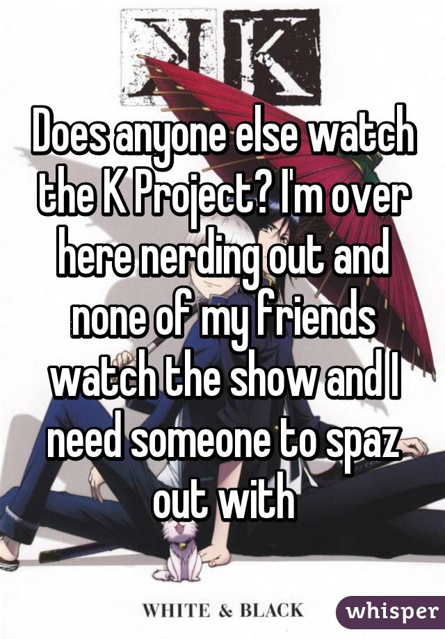 Does anyone else watch the K Project? I'm over here nerding out and none of my friends watch the show and I need someone to spaz out with