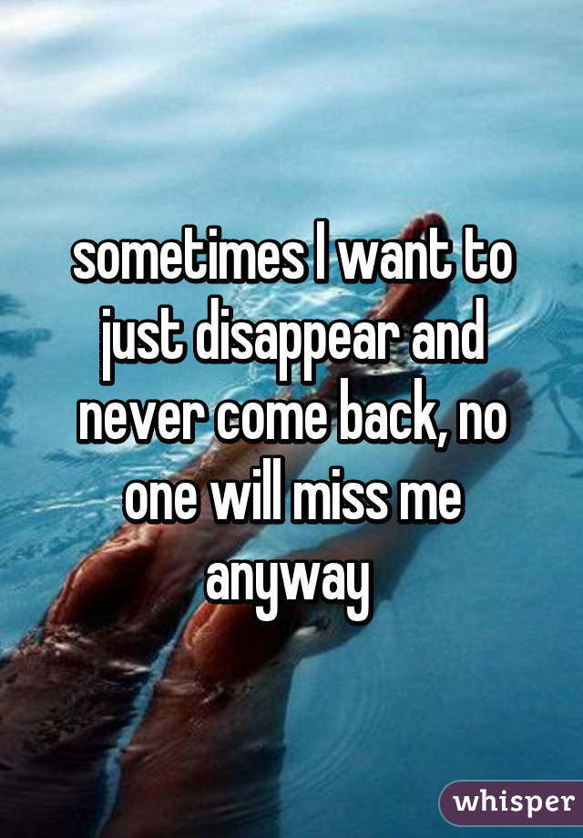 sometimes I want to just disappear and never come back, no one will miss me anyway 