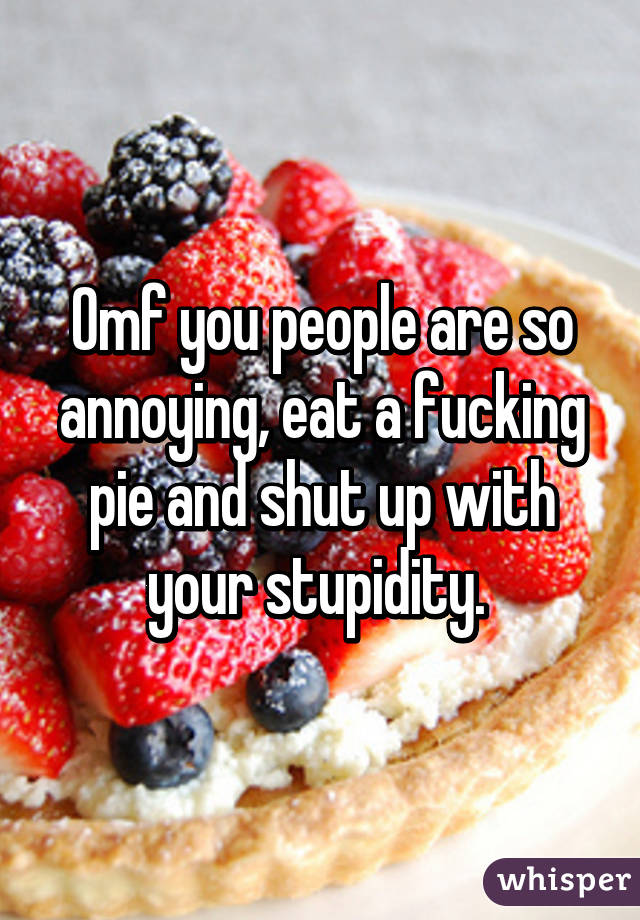 Omf you people are so annoying, eat a fucking pie and shut up with your stupidity. 