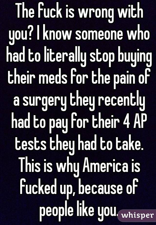 The fuck is wrong with you? I know someone who had to literally stop buying their meds for the pain of a surgery they recently had to pay for their 4 AP tests they had to take. This is why America is fucked up, because of people like you. 
