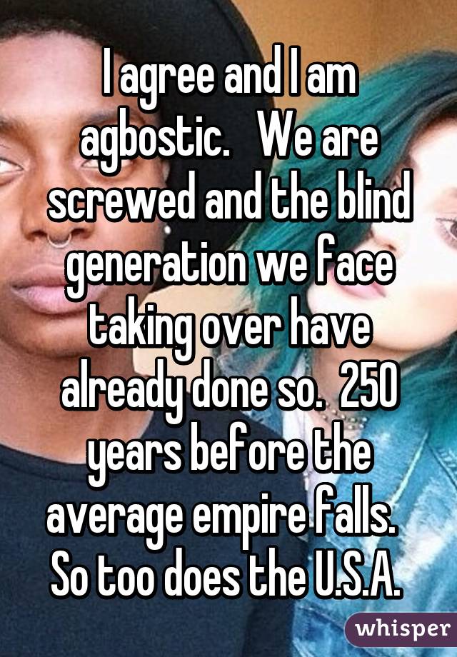 I agree and I am agbostic.   We are screwed and the blind generation we face taking over have already done so.  250 years before the average empire falls.   So too does the U.S.A. 