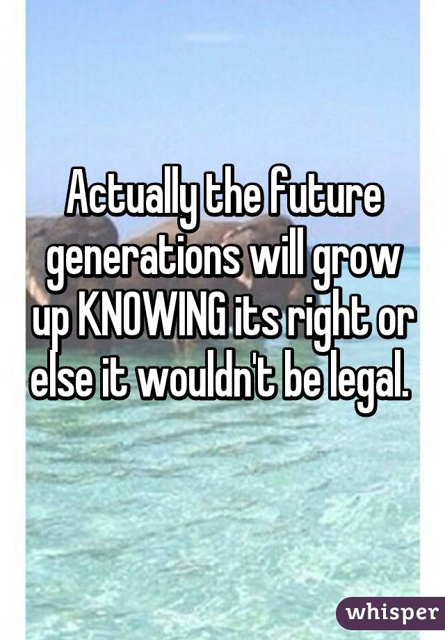 Actually the future generations will grow up KNOWING its right or else it wouldn't be legal.  