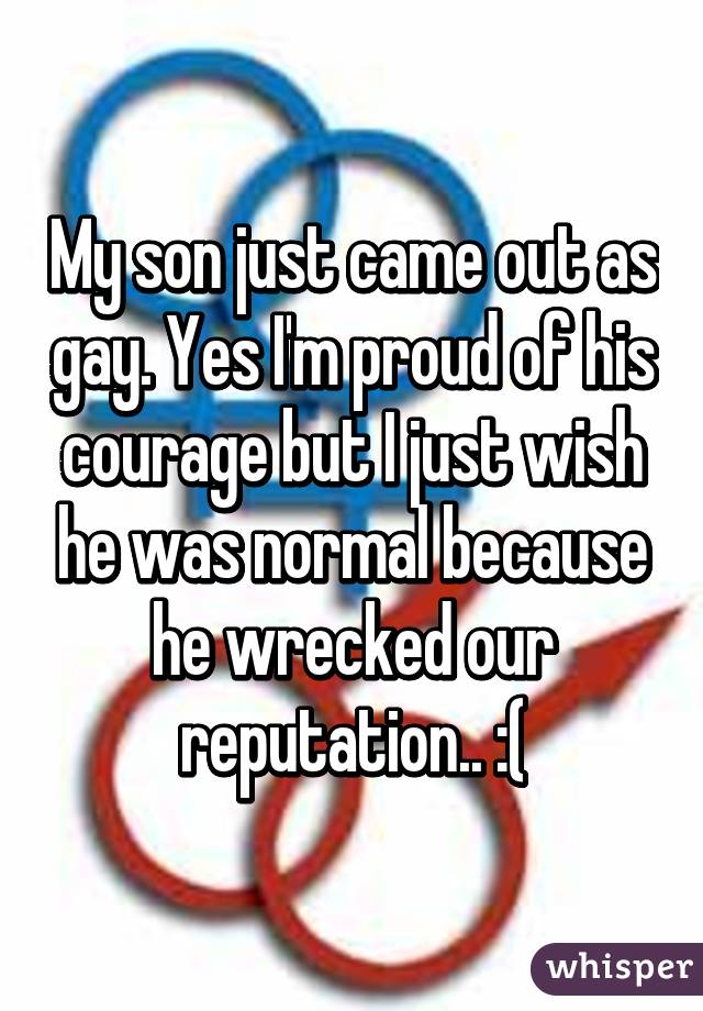 My son just came out as gay. Yes I'm proud of his courage but I just wish he was normal because he wrecked our reputation.. :(