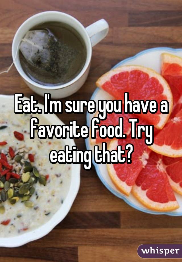 Eat. I'm sure you have a favorite food. Try eating that?
