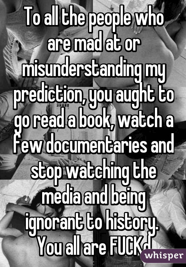 To all the people who are mad at or misunderstanding my prediction, you aught to go read a book, watch a few documentaries and stop watching the media and being ignorant to history.  You all are FUCKd
