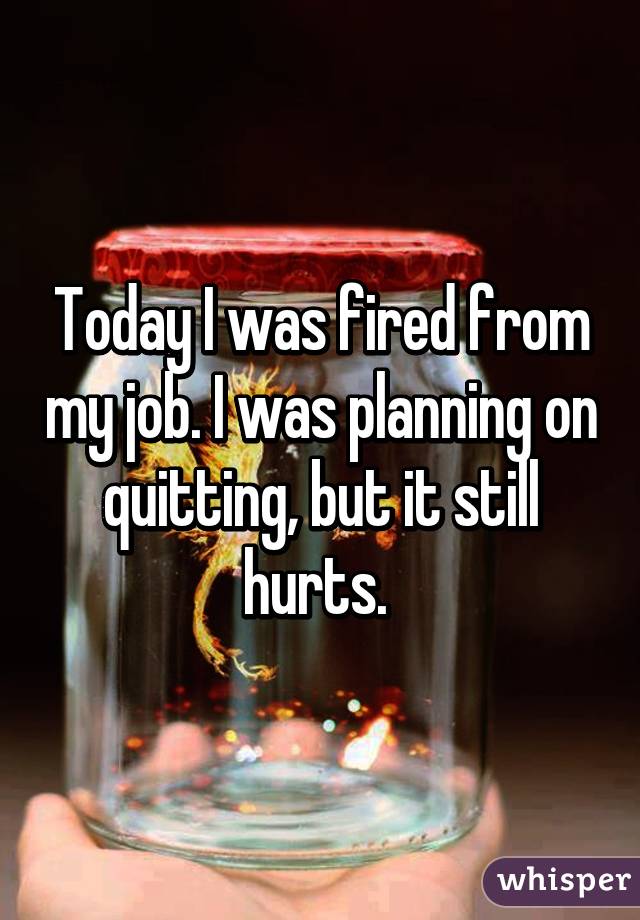 Today I was fired from my job. I was planning on quitting, but it still hurts. 