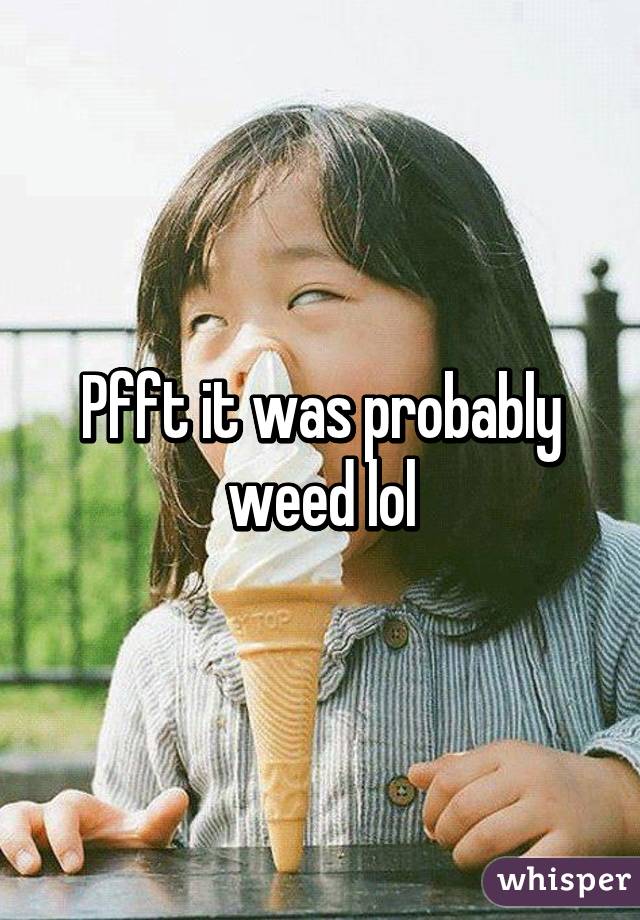 Pfft it was probably weed lol