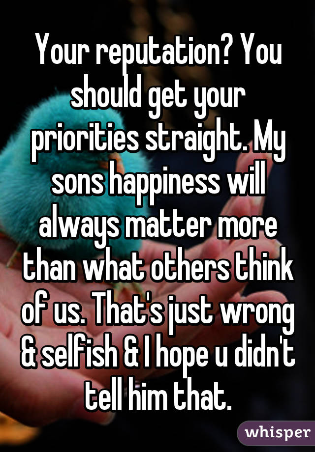 Your reputation? You should get your priorities straight. My sons happiness will always matter more than what others think of us. That's just wrong & selfish & I hope u didn't tell him that.