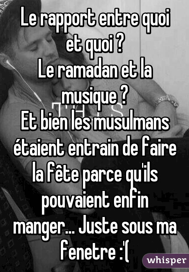 Le rapport entre quoi et quoi ?
Le ramadan et la musique ?
Et bien les musulmans étaient entrain de faire la fête parce qu'ils pouvaient enfin manger... Juste sous ma fenetre :'(