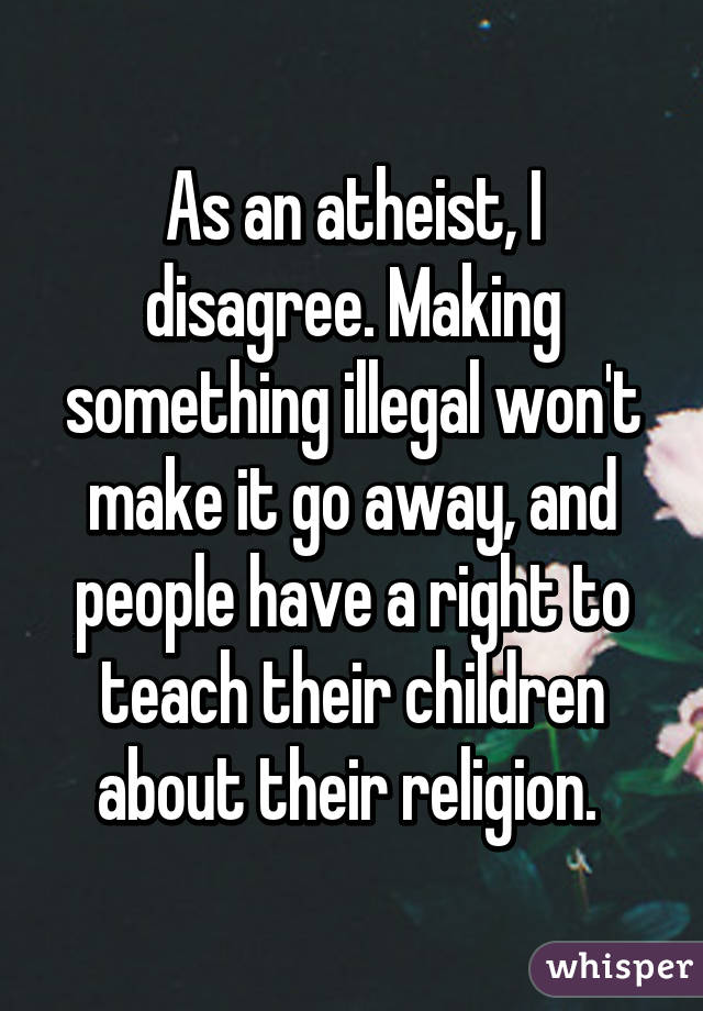 As an atheist, I disagree. Making something illegal won't make it go away, and people have a right to teach their children about their religion. 