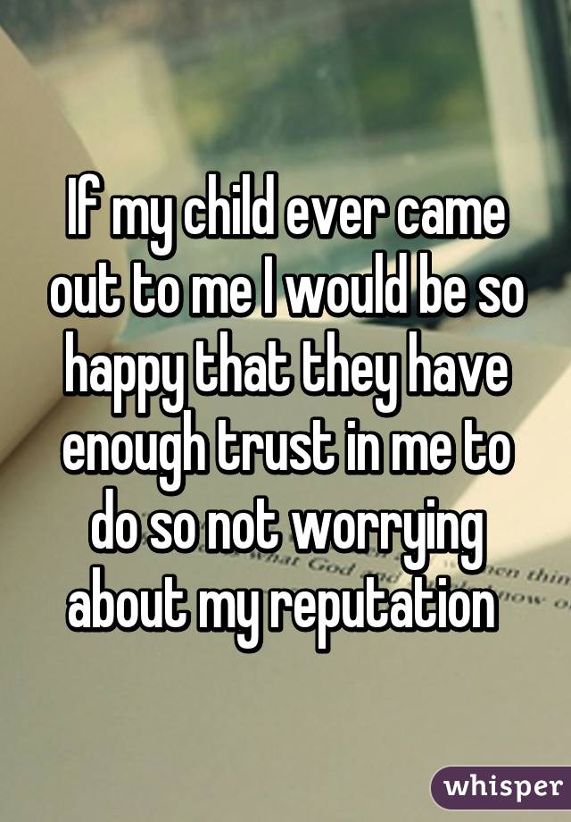 If my child ever came out to me I would be so happy that they have enough trust in me to do so not worrying about my reputation 