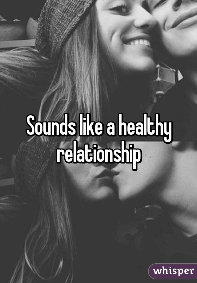 Sounds like a healthy relationship